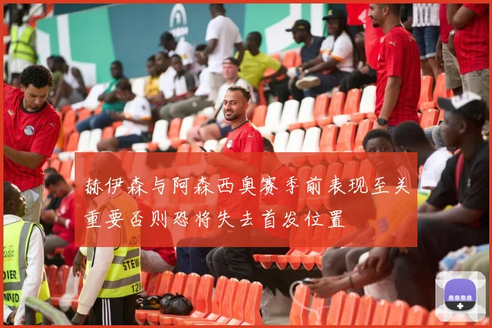 赫伊森与阿森西奥赛季前表现至关重要否则恐将失去首发位置