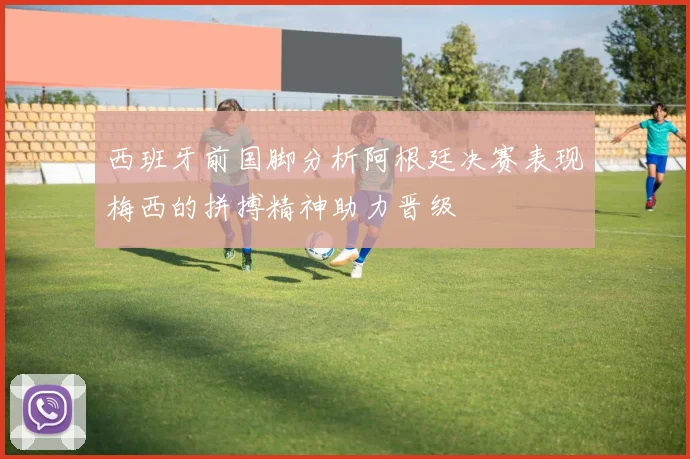 西班牙前国脚分析阿根廷决赛表现梅西的拼搏精神助力晋级
