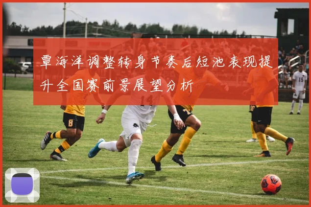 覃海洋调整转身节奏后短池表现提升全国赛前景展望分析