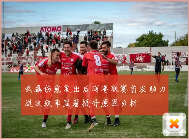 武磊伤愈复出后海港联赛首发助力进攻效率显著提升原因分析