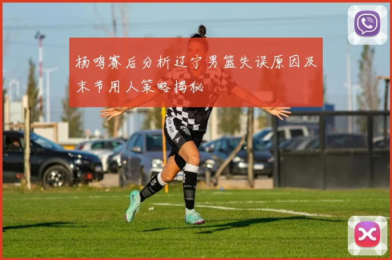 杨鸣赛后分析辽宁男篮失误原因及末节用人策略揭秘
