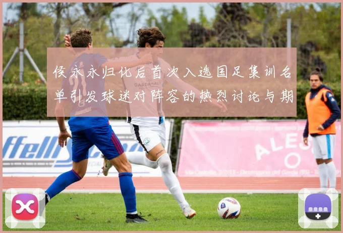 侯永永归化后首次入选国足集训名单引发球迷对阵容的热烈讨论与期待