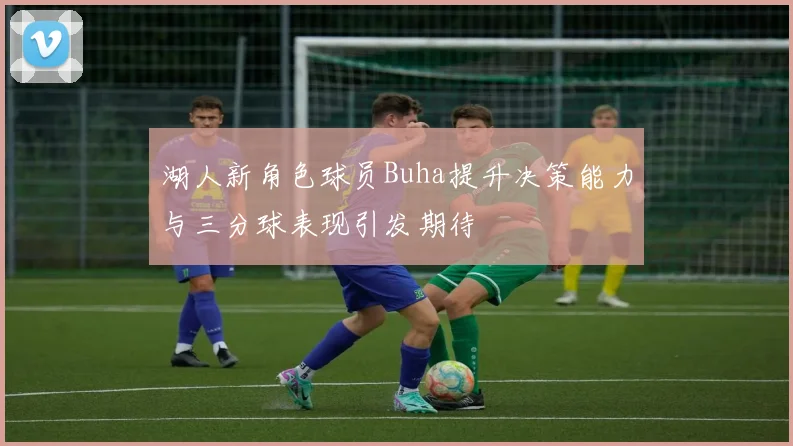 湖人新角色球员Buha提升决策能力与三分球表现引发期待